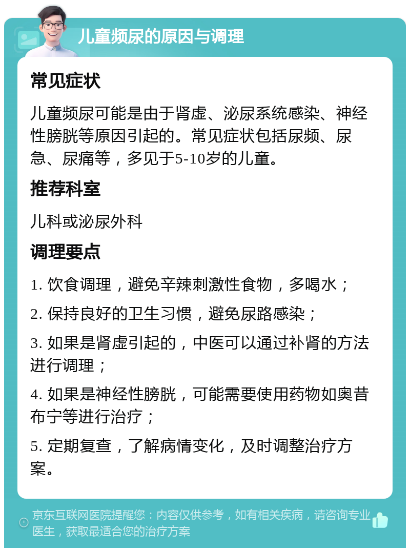 儿童频尿的原因与调理 常见症状 儿童频尿可能是由于肾虚、泌尿系统感染、神经性膀胱等原因引起的。常见症状包括尿频、尿急、尿痛等，多见于5-10岁的儿童。 推荐科室 儿科或泌尿外科 调理要点 1. 饮食调理，避免辛辣刺激性食物，多喝水； 2. 保持良好的卫生习惯，避免尿路感染； 3. 如果是肾虚引起的，中医可以通过补肾的方法进行调理； 4. 如果是神经性膀胱，可能需要使用药物如奥昔布宁等进行治疗； 5. 定期复查，了解病情变化，及时调整治疗方案。