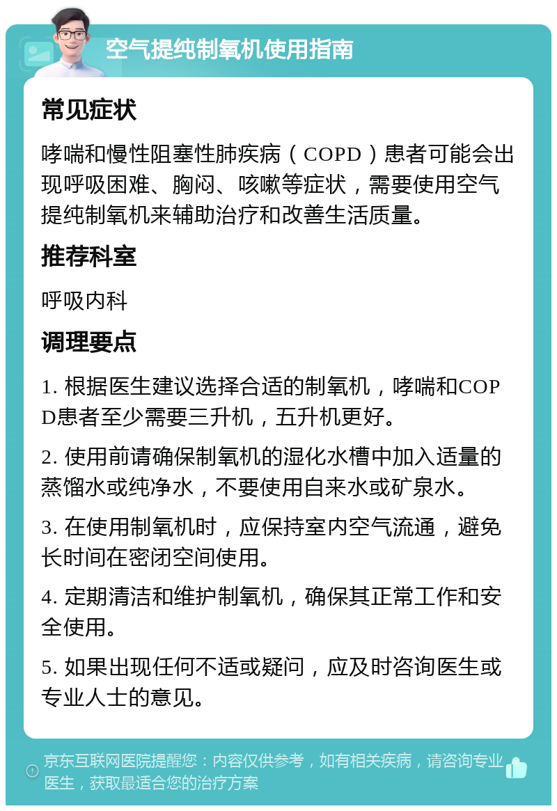 空气提纯制氧机使用指南 常见症状 哮喘和慢性阻塞性肺疾病（COPD）患者可能会出现呼吸困难、胸闷、咳嗽等症状，需要使用空气提纯制氧机来辅助治疗和改善生活质量。 推荐科室 呼吸内科 调理要点 1. 根据医生建议选择合适的制氧机，哮喘和COPD患者至少需要三升机，五升机更好。 2. 使用前请确保制氧机的湿化水槽中加入适量的蒸馏水或纯净水，不要使用自来水或矿泉水。 3. 在使用制氧机时，应保持室内空气流通，避免长时间在密闭空间使用。 4. 定期清洁和维护制氧机，确保其正常工作和安全使用。 5. 如果出现任何不适或疑问，应及时咨询医生或专业人士的意见。