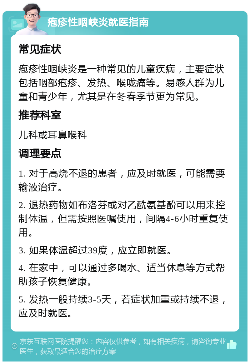 疱疹性咽峡炎就医指南 常见症状 疱疹性咽峡炎是一种常见的儿童疾病，主要症状包括咽部疱疹、发热、喉咙痛等。易感人群为儿童和青少年，尤其是在冬春季节更为常见。 推荐科室 儿科或耳鼻喉科 调理要点 1. 对于高烧不退的患者，应及时就医，可能需要输液治疗。 2. 退热药物如布洛芬或对乙酰氨基酚可以用来控制体温，但需按照医嘱使用，间隔4-6小时重复使用。 3. 如果体温超过39度，应立即就医。 4. 在家中，可以通过多喝水、适当休息等方式帮助孩子恢复健康。 5. 发热一般持续3-5天，若症状加重或持续不退，应及时就医。