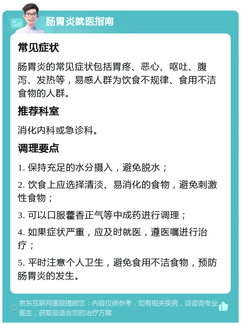 肠胃炎就医指南 常见症状 肠胃炎的常见症状包括胃疼、恶心、呕吐、腹泻、发热等，易感人群为饮食不规律、食用不洁食物的人群。 推荐科室 消化内科或急诊科。 调理要点 1. 保持充足的水分摄入，避免脱水； 2. 饮食上应选择清淡、易消化的食物，避免刺激性食物； 3. 可以口服藿香正气等中成药进行调理； 4. 如果症状严重，应及时就医，遵医嘱进行治疗； 5. 平时注意个人卫生，避免食用不洁食物，预防肠胃炎的发生。