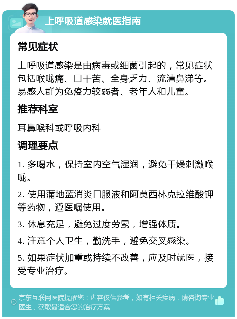 上呼吸道感染就医指南 常见症状 上呼吸道感染是由病毒或细菌引起的，常见症状包括喉咙痛、口干苦、全身乏力、流清鼻涕等。易感人群为免疫力较弱者、老年人和儿童。 推荐科室 耳鼻喉科或呼吸内科 调理要点 1. 多喝水，保持室内空气湿润，避免干燥刺激喉咙。 2. 使用蒲地蓝消炎口服液和阿莫西林克拉维酸钾等药物，遵医嘱使用。 3. 休息充足，避免过度劳累，增强体质。 4. 注意个人卫生，勤洗手，避免交叉感染。 5. 如果症状加重或持续不改善，应及时就医，接受专业治疗。