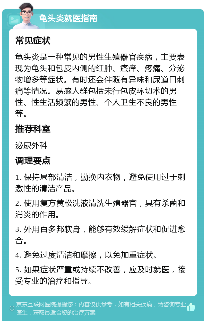 龟头炎就医指南 常见症状 龟头炎是一种常见的男性生殖器官疾病，主要表现为龟头和包皮内侧的红肿、瘙痒、疼痛、分泌物增多等症状。有时还会伴随有异味和尿道口刺痛等情况。易感人群包括未行包皮环切术的男性、性生活频繁的男性、个人卫生不良的男性等。 推荐科室 泌尿外科 调理要点 1. 保持局部清洁，勤换内衣物，避免使用过于刺激性的清洁产品。 2. 使用复方黄松洗液清洗生殖器官，具有杀菌和消炎的作用。 3. 外用百多邦软膏，能够有效缓解症状和促进愈合。 4. 避免过度清洁和摩擦，以免加重症状。 5. 如果症状严重或持续不改善，应及时就医，接受专业的治疗和指导。