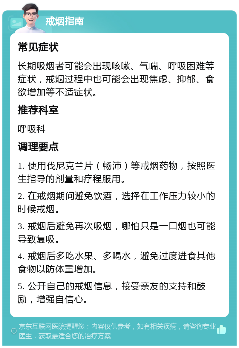 戒烟指南 常见症状 长期吸烟者可能会出现咳嗽、气喘、呼吸困难等症状，戒烟过程中也可能会出现焦虑、抑郁、食欲增加等不适症状。 推荐科室 呼吸科 调理要点 1. 使用伐尼克兰片（畅沛）等戒烟药物，按照医生指导的剂量和疗程服用。 2. 在戒烟期间避免饮酒，选择在工作压力较小的时候戒烟。 3. 戒烟后避免再次吸烟，哪怕只是一口烟也可能导致复吸。 4. 戒烟后多吃水果、多喝水，避免过度进食其他食物以防体重增加。 5. 公开自己的戒烟信息，接受亲友的支持和鼓励，增强自信心。