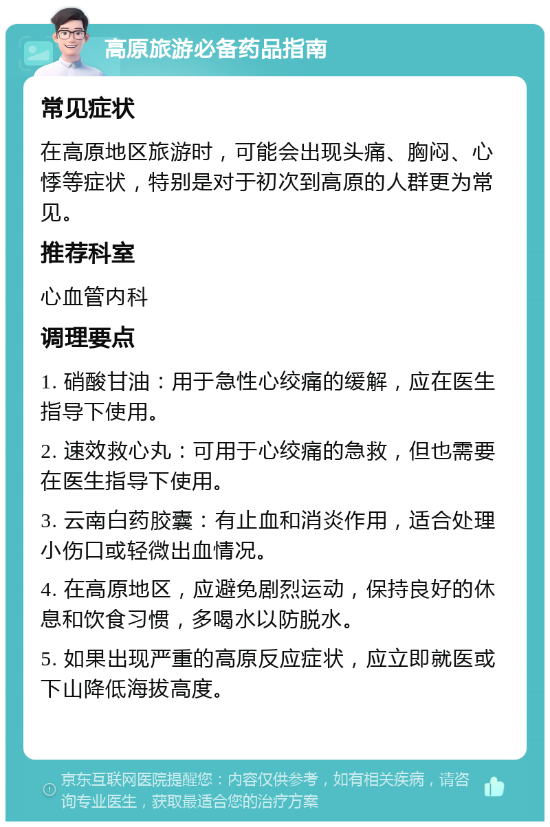 高原旅游必备药品指南 常见症状 在高原地区旅游时，可能会出现头痛、胸闷、心悸等症状，特别是对于初次到高原的人群更为常见。 推荐科室 心血管内科 调理要点 1. 硝酸甘油：用于急性心绞痛的缓解，应在医生指导下使用。 2. 速效救心丸：可用于心绞痛的急救，但也需要在医生指导下使用。 3. 云南白药胶囊：有止血和消炎作用，适合处理小伤口或轻微出血情况。 4. 在高原地区，应避免剧烈运动，保持良好的休息和饮食习惯，多喝水以防脱水。 5. 如果出现严重的高原反应症状，应立即就医或下山降低海拔高度。