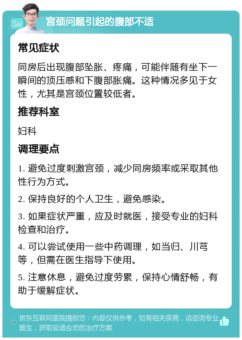 宫颈问题引起的腹部不适 常见症状 同房后出现腹部坠胀、疼痛，可能伴随有坐下一瞬间的顶压感和下腹部胀痛。这种情况多见于女性，尤其是宫颈位置较低者。 推荐科室 妇科 调理要点 1. 避免过度刺激宫颈，减少同房频率或采取其他性行为方式。 2. 保持良好的个人卫生，避免感染。 3. 如果症状严重，应及时就医，接受专业的妇科检查和治疗。 4. 可以尝试使用一些中药调理，如当归、川芎等，但需在医生指导下使用。 5. 注意休息，避免过度劳累，保持心情舒畅，有助于缓解症状。