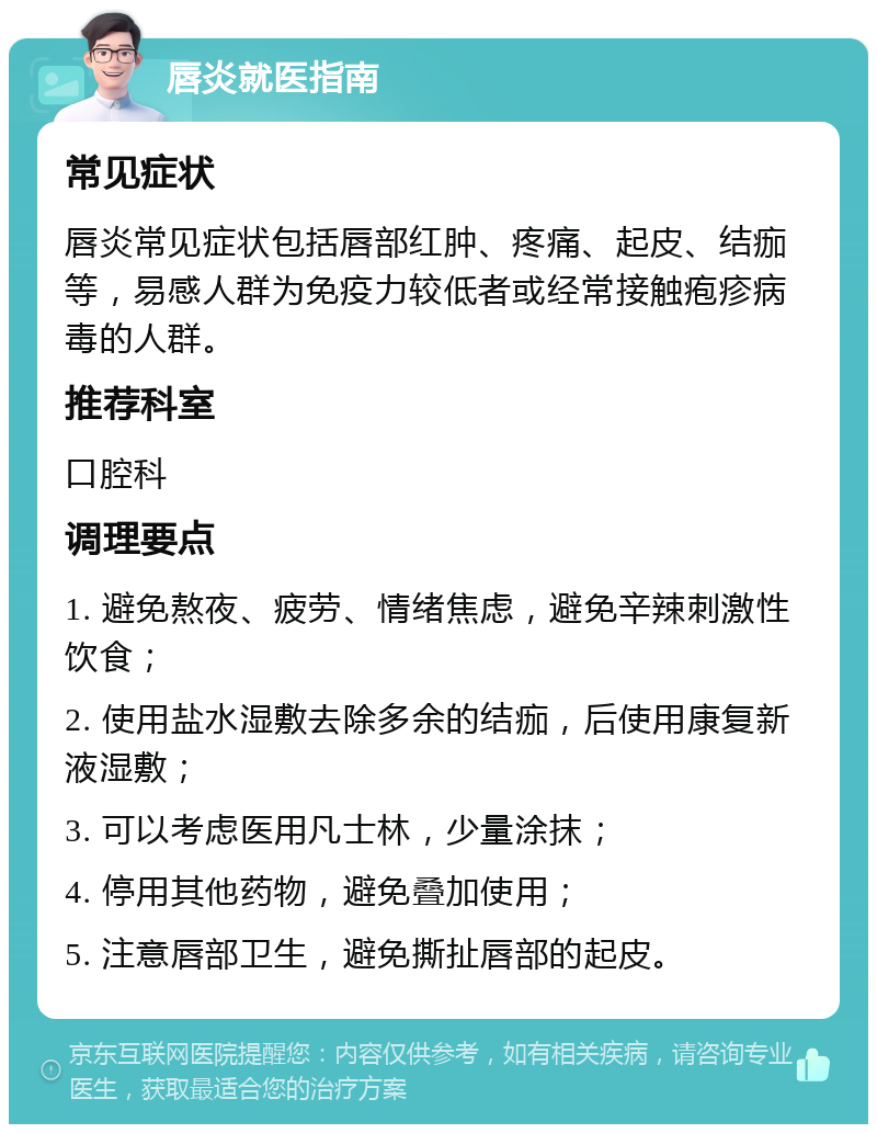 唇炎就医指南 常见症状 唇炎常见症状包括唇部红肿、疼痛、起皮、结痂等，易感人群为免疫力较低者或经常接触疱疹病毒的人群。 推荐科室 口腔科 调理要点 1. 避免熬夜、疲劳、情绪焦虑，避免辛辣刺激性饮食； 2. 使用盐水湿敷去除多余的结痂，后使用康复新液湿敷； 3. 可以考虑医用凡士林，少量涂抹； 4. 停用其他药物，避免叠加使用； 5. 注意唇部卫生，避免撕扯唇部的起皮。