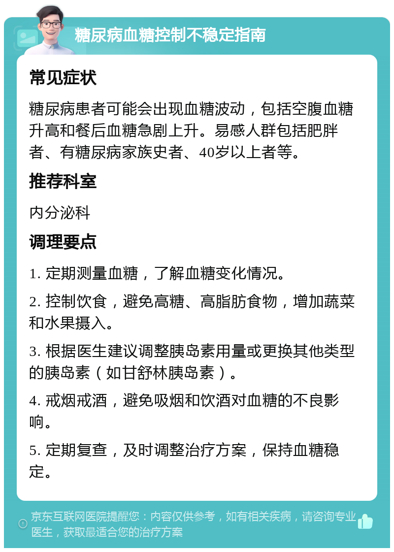 糖尿病血糖控制不稳定指南 常见症状 糖尿病患者可能会出现血糖波动，包括空腹血糖升高和餐后血糖急剧上升。易感人群包括肥胖者、有糖尿病家族史者、40岁以上者等。 推荐科室 内分泌科 调理要点 1. 定期测量血糖，了解血糖变化情况。 2. 控制饮食，避免高糖、高脂肪食物，增加蔬菜和水果摄入。 3. 根据医生建议调整胰岛素用量或更换其他类型的胰岛素（如甘舒林胰岛素）。 4. 戒烟戒酒，避免吸烟和饮酒对血糖的不良影响。 5. 定期复查，及时调整治疗方案，保持血糖稳定。