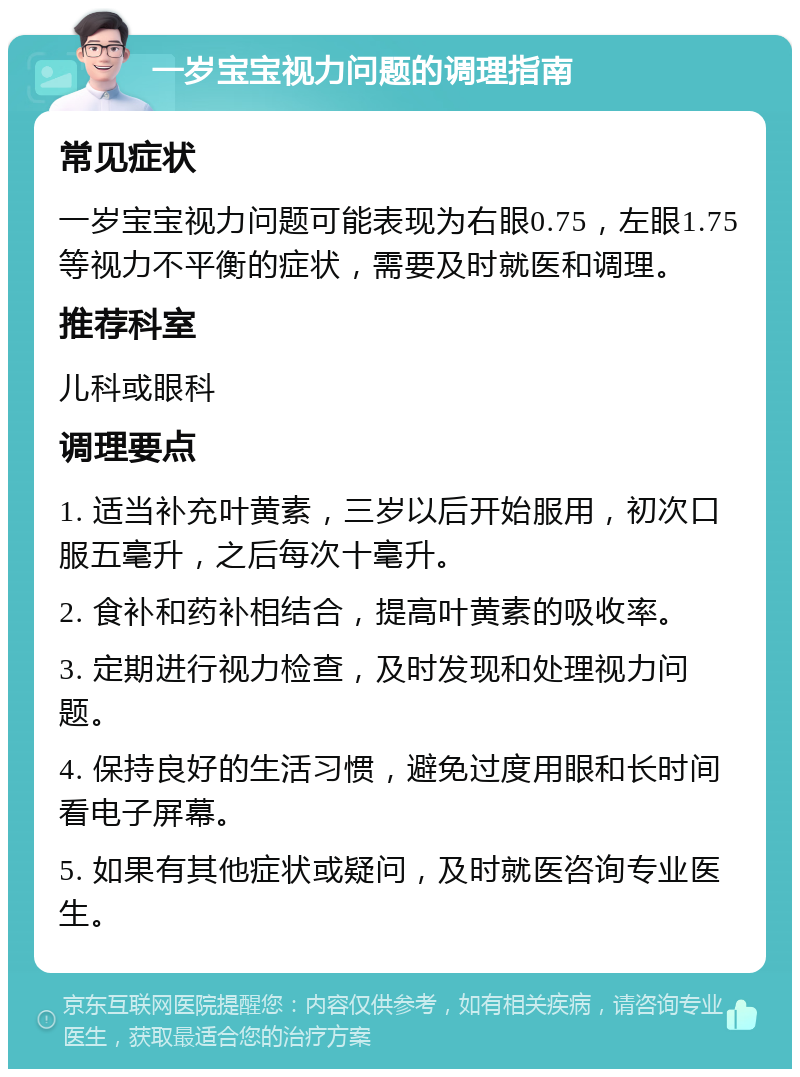 一岁宝宝视力问题的调理指南 常见症状 一岁宝宝视力问题可能表现为右眼0.75，左眼1.75等视力不平衡的症状，需要及时就医和调理。 推荐科室 儿科或眼科 调理要点 1. 适当补充叶黄素，三岁以后开始服用，初次口服五毫升，之后每次十毫升。 2. 食补和药补相结合，提高叶黄素的吸收率。 3. 定期进行视力检查，及时发现和处理视力问题。 4. 保持良好的生活习惯，避免过度用眼和长时间看电子屏幕。 5. 如果有其他症状或疑问，及时就医咨询专业医生。