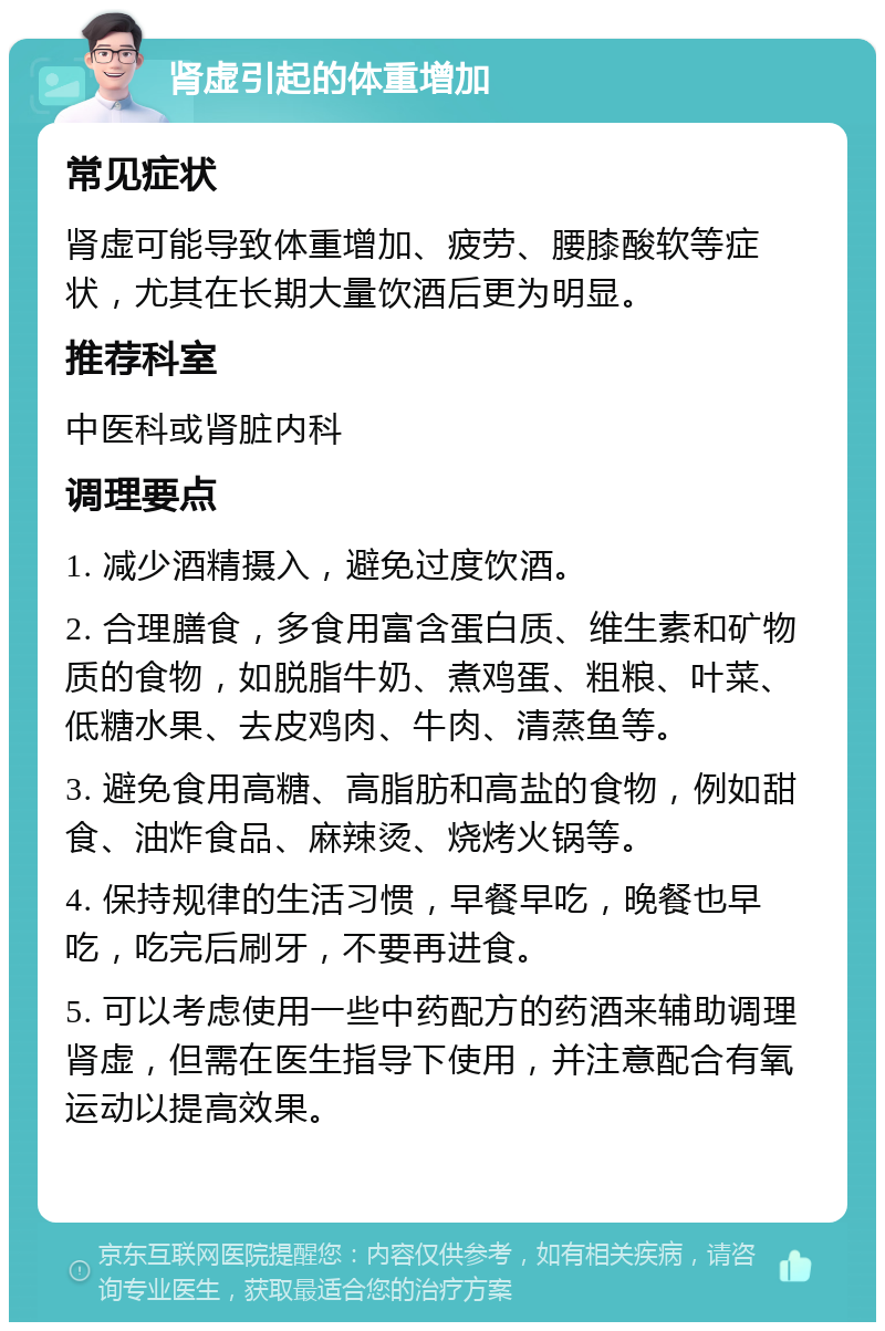 肾虚引起的体重增加 常见症状 肾虚可能导致体重增加、疲劳、腰膝酸软等症状，尤其在长期大量饮酒后更为明显。 推荐科室 中医科或肾脏内科 调理要点 1. 减少酒精摄入，避免过度饮酒。 2. 合理膳食，多食用富含蛋白质、维生素和矿物质的食物，如脱脂牛奶、煮鸡蛋、粗粮、叶菜、低糖水果、去皮鸡肉、牛肉、清蒸鱼等。 3. 避免食用高糖、高脂肪和高盐的食物，例如甜食、油炸食品、麻辣烫、烧烤火锅等。 4. 保持规律的生活习惯，早餐早吃，晚餐也早吃，吃完后刷牙，不要再进食。 5. 可以考虑使用一些中药配方的药酒来辅助调理肾虚，但需在医生指导下使用，并注意配合有氧运动以提高效果。