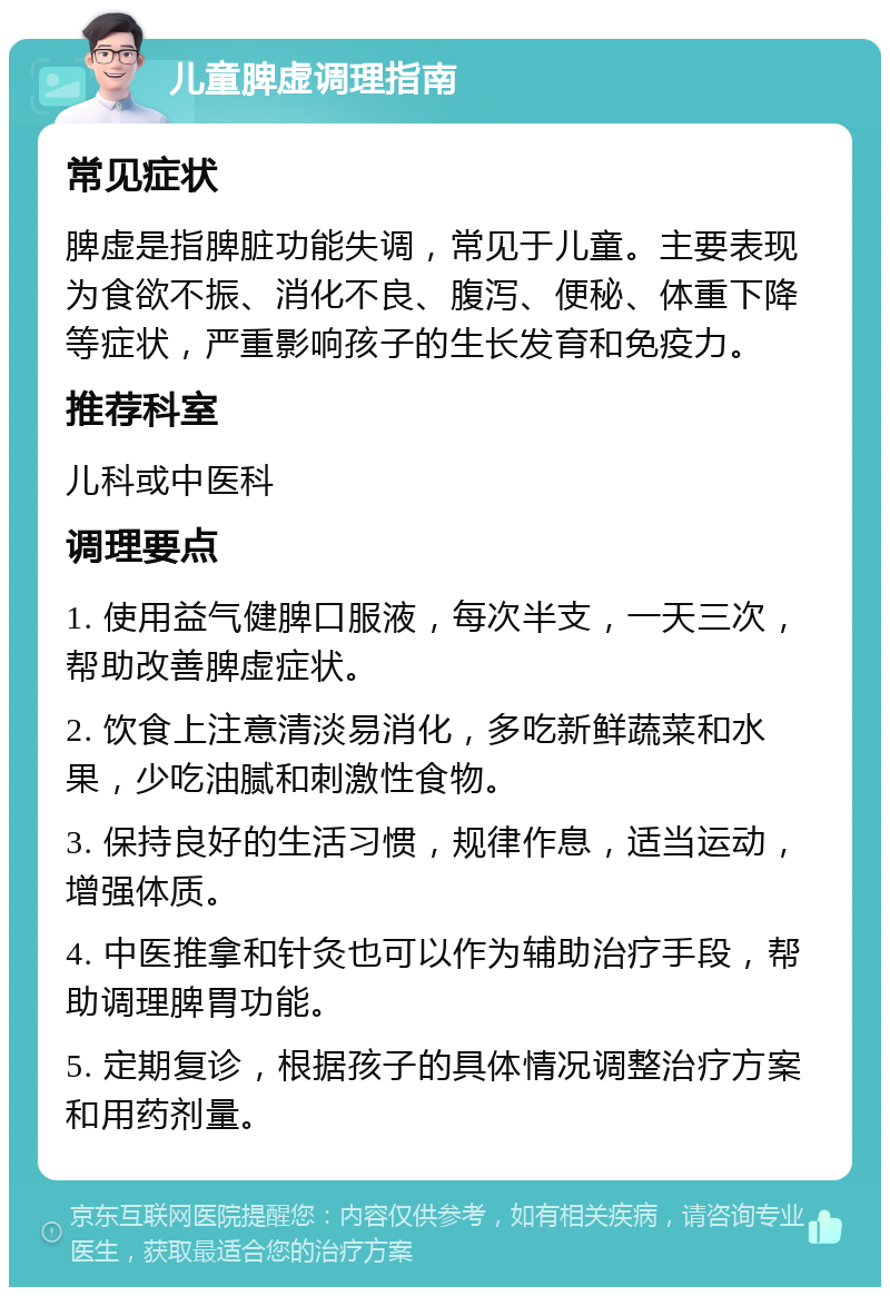 儿童脾虚调理指南 常见症状 脾虚是指脾脏功能失调，常见于儿童。主要表现为食欲不振、消化不良、腹泻、便秘、体重下降等症状，严重影响孩子的生长发育和免疫力。 推荐科室 儿科或中医科 调理要点 1. 使用益气健脾口服液，每次半支，一天三次，帮助改善脾虚症状。 2. 饮食上注意清淡易消化，多吃新鲜蔬菜和水果，少吃油腻和刺激性食物。 3. 保持良好的生活习惯，规律作息，适当运动，增强体质。 4. 中医推拿和针灸也可以作为辅助治疗手段，帮助调理脾胃功能。 5. 定期复诊，根据孩子的具体情况调整治疗方案和用药剂量。