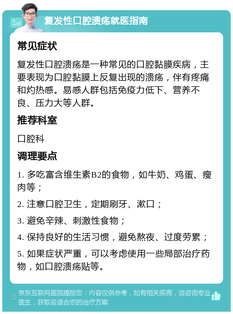 复发性口腔溃疡就医指南 常见症状 复发性口腔溃疡是一种常见的口腔黏膜疾病，主要表现为口腔黏膜上反复出现的溃疡，伴有疼痛和灼热感。易感人群包括免疫力低下、营养不良、压力大等人群。 推荐科室 口腔科 调理要点 1. 多吃富含维生素B2的食物，如牛奶、鸡蛋、瘦肉等； 2. 注意口腔卫生，定期刷牙、漱口； 3. 避免辛辣、刺激性食物； 4. 保持良好的生活习惯，避免熬夜、过度劳累； 5. 如果症状严重，可以考虑使用一些局部治疗药物，如口腔溃疡贴等。