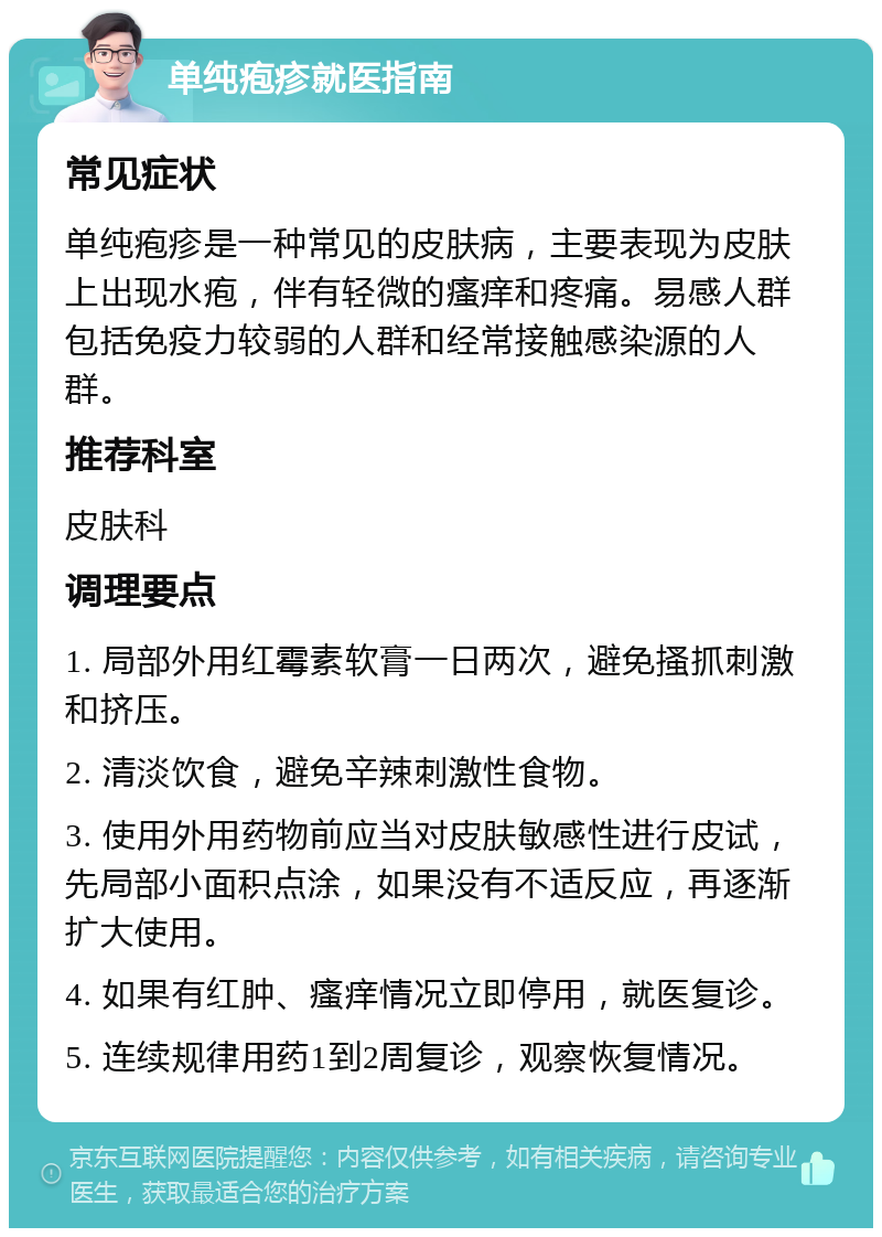 单纯疱疹就医指南 常见症状 单纯疱疹是一种常见的皮肤病，主要表现为皮肤上出现水疱，伴有轻微的瘙痒和疼痛。易感人群包括免疫力较弱的人群和经常接触感染源的人群。 推荐科室 皮肤科 调理要点 1. 局部外用红霉素软膏一日两次，避免搔抓刺激和挤压。 2. 清淡饮食，避免辛辣刺激性食物。 3. 使用外用药物前应当对皮肤敏感性进行皮试，先局部小面积点涂，如果没有不适反应，再逐渐扩大使用。 4. 如果有红肿、瘙痒情况立即停用，就医复诊。 5. 连续规律用药1到2周复诊，观察恢复情况。