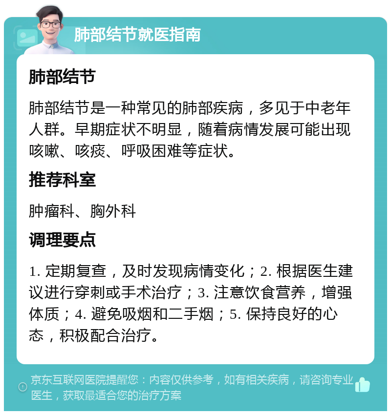 肺部结节就医指南 肺部结节 肺部结节是一种常见的肺部疾病，多见于中老年人群。早期症状不明显，随着病情发展可能出现咳嗽、咳痰、呼吸困难等症状。 推荐科室 肿瘤科、胸外科 调理要点 1. 定期复查，及时发现病情变化；2. 根据医生建议进行穿刺或手术治疗；3. 注意饮食营养，增强体质；4. 避免吸烟和二手烟；5. 保持良好的心态，积极配合治疗。