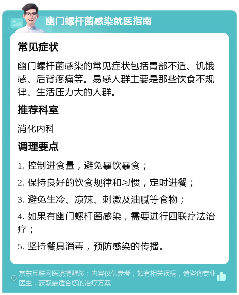 幽门螺杆菌感染就医指南 常见症状 幽门螺杆菌感染的常见症状包括胃部不适、饥饿感、后背疼痛等。易感人群主要是那些饮食不规律、生活压力大的人群。 推荐科室 消化内科 调理要点 1. 控制进食量，避免暴饮暴食； 2. 保持良好的饮食规律和习惯，定时进餐； 3. 避免生冷、凉辣、刺激及油腻等食物； 4. 如果有幽门螺杆菌感染，需要进行四联疗法治疗； 5. 坚持餐具消毒，预防感染的传播。