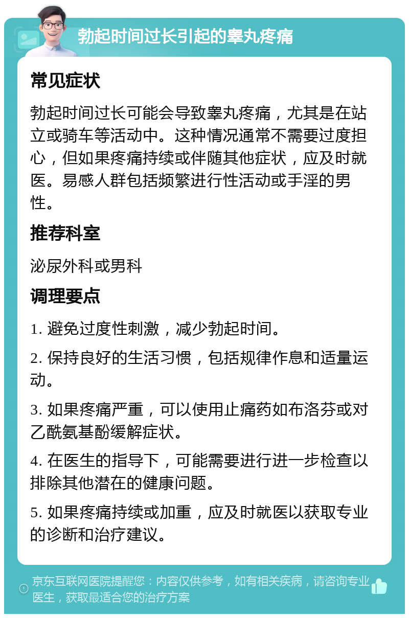 勃起时间过长引起的睾丸疼痛 常见症状 勃起时间过长可能会导致睾丸疼痛，尤其是在站立或骑车等活动中。这种情况通常不需要过度担心，但如果疼痛持续或伴随其他症状，应及时就医。易感人群包括频繁进行性活动或手淫的男性。 推荐科室 泌尿外科或男科 调理要点 1. 避免过度性刺激，减少勃起时间。 2. 保持良好的生活习惯，包括规律作息和适量运动。 3. 如果疼痛严重，可以使用止痛药如布洛芬或对乙酰氨基酚缓解症状。 4. 在医生的指导下，可能需要进行进一步检查以排除其他潜在的健康问题。 5. 如果疼痛持续或加重，应及时就医以获取专业的诊断和治疗建议。