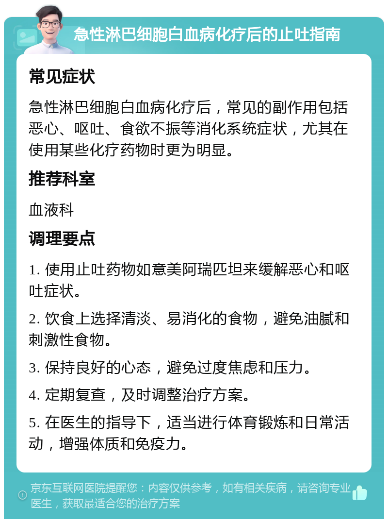 急性淋巴细胞白血病化疗后的止吐指南 常见症状 急性淋巴细胞白血病化疗后，常见的副作用包括恶心、呕吐、食欲不振等消化系统症状，尤其在使用某些化疗药物时更为明显。 推荐科室 血液科 调理要点 1. 使用止吐药物如意美阿瑞匹坦来缓解恶心和呕吐症状。 2. 饮食上选择清淡、易消化的食物，避免油腻和刺激性食物。 3. 保持良好的心态，避免过度焦虑和压力。 4. 定期复查，及时调整治疗方案。 5. 在医生的指导下，适当进行体育锻炼和日常活动，增强体质和免疫力。