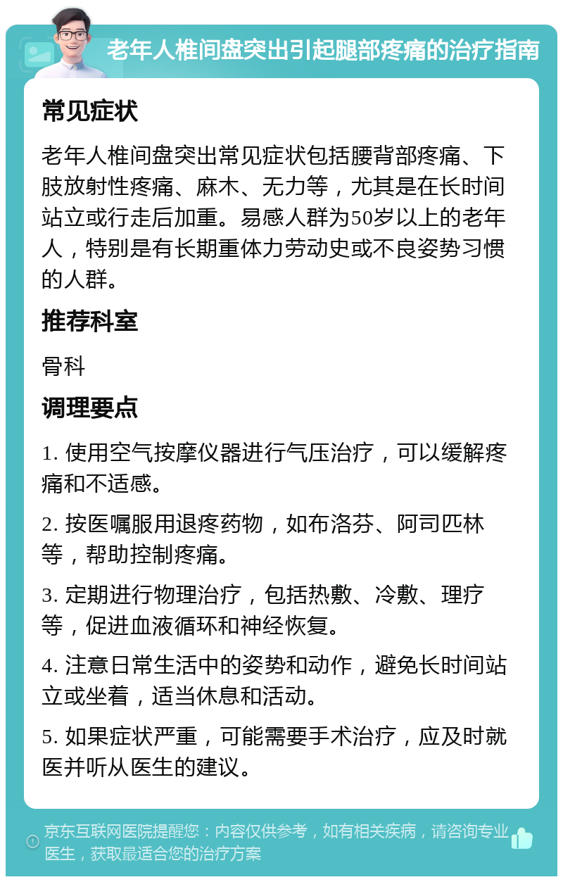 老年人椎间盘突出引起腿部疼痛的治疗指南 常见症状 老年人椎间盘突出常见症状包括腰背部疼痛、下肢放射性疼痛、麻木、无力等，尤其是在长时间站立或行走后加重。易感人群为50岁以上的老年人，特别是有长期重体力劳动史或不良姿势习惯的人群。 推荐科室 骨科 调理要点 1. 使用空气按摩仪器进行气压治疗，可以缓解疼痛和不适感。 2. 按医嘱服用退疼药物，如布洛芬、阿司匹林等，帮助控制疼痛。 3. 定期进行物理治疗，包括热敷、冷敷、理疗等，促进血液循环和神经恢复。 4. 注意日常生活中的姿势和动作，避免长时间站立或坐着，适当休息和活动。 5. 如果症状严重，可能需要手术治疗，应及时就医并听从医生的建议。