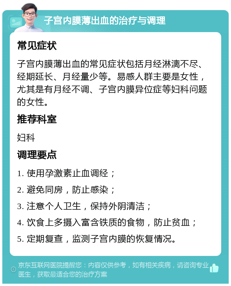 子宫内膜薄出血的治疗与调理 常见症状 子宫内膜薄出血的常见症状包括月经淋漓不尽、经期延长、月经量少等。易感人群主要是女性，尤其是有月经不调、子宫内膜异位症等妇科问题的女性。 推荐科室 妇科 调理要点 1. 使用孕激素止血调经； 2. 避免同房，防止感染； 3. 注意个人卫生，保持外阴清洁； 4. 饮食上多摄入富含铁质的食物，防止贫血； 5. 定期复查，监测子宫内膜的恢复情况。