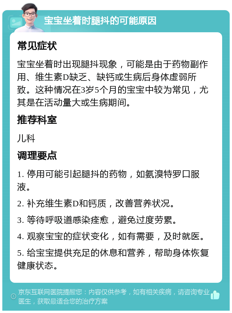 宝宝坐着时腿抖的可能原因 常见症状 宝宝坐着时出现腿抖现象，可能是由于药物副作用、维生素D缺乏、缺钙或生病后身体虚弱所致。这种情况在3岁5个月的宝宝中较为常见，尤其是在活动量大或生病期间。 推荐科室 儿科 调理要点 1. 停用可能引起腿抖的药物，如氨溴特罗口服液。 2. 补充维生素D和钙质，改善营养状况。 3. 等待呼吸道感染痊愈，避免过度劳累。 4. 观察宝宝的症状变化，如有需要，及时就医。 5. 给宝宝提供充足的休息和营养，帮助身体恢复健康状态。