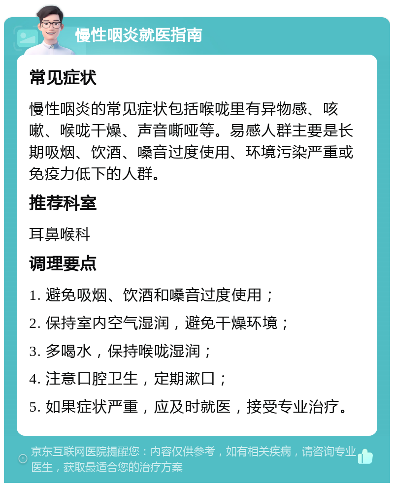 慢性咽炎就医指南 常见症状 慢性咽炎的常见症状包括喉咙里有异物感、咳嗽、喉咙干燥、声音嘶哑等。易感人群主要是长期吸烟、饮酒、嗓音过度使用、环境污染严重或免疫力低下的人群。 推荐科室 耳鼻喉科 调理要点 1. 避免吸烟、饮酒和嗓音过度使用； 2. 保持室内空气湿润，避免干燥环境； 3. 多喝水，保持喉咙湿润； 4. 注意口腔卫生，定期漱口； 5. 如果症状严重，应及时就医，接受专业治疗。