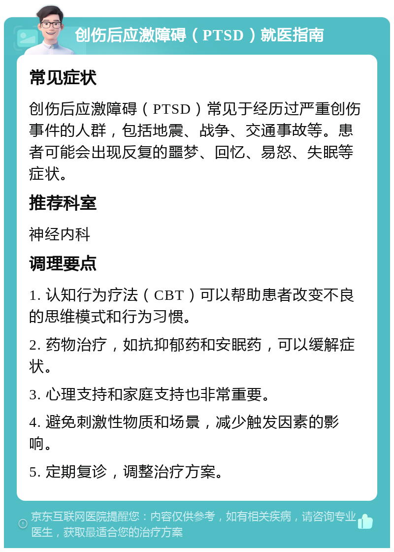 创伤后应激障碍（PTSD）就医指南 常见症状 创伤后应激障碍（PTSD）常见于经历过严重创伤事件的人群，包括地震、战争、交通事故等。患者可能会出现反复的噩梦、回忆、易怒、失眠等症状。 推荐科室 神经内科 调理要点 1. 认知行为疗法（CBT）可以帮助患者改变不良的思维模式和行为习惯。 2. 药物治疗，如抗抑郁药和安眠药，可以缓解症状。 3. 心理支持和家庭支持也非常重要。 4. 避免刺激性物质和场景，减少触发因素的影响。 5. 定期复诊，调整治疗方案。