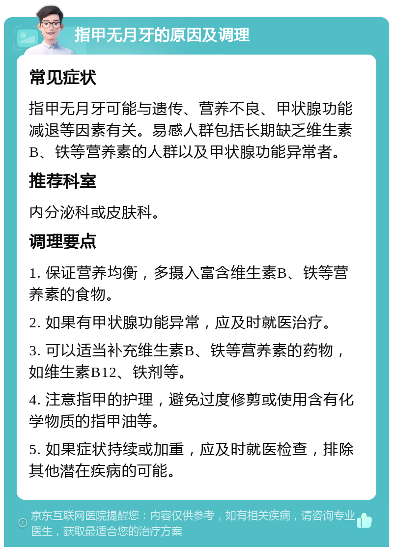 指甲无月牙的原因及调理 常见症状 指甲无月牙可能与遗传、营养不良、甲状腺功能减退等因素有关。易感人群包括长期缺乏维生素B、铁等营养素的人群以及甲状腺功能异常者。 推荐科室 内分泌科或皮肤科。 调理要点 1. 保证营养均衡，多摄入富含维生素B、铁等营养素的食物。 2. 如果有甲状腺功能异常，应及时就医治疗。 3. 可以适当补充维生素B、铁等营养素的药物，如维生素B12、铁剂等。 4. 注意指甲的护理，避免过度修剪或使用含有化学物质的指甲油等。 5. 如果症状持续或加重，应及时就医检查，排除其他潜在疾病的可能。