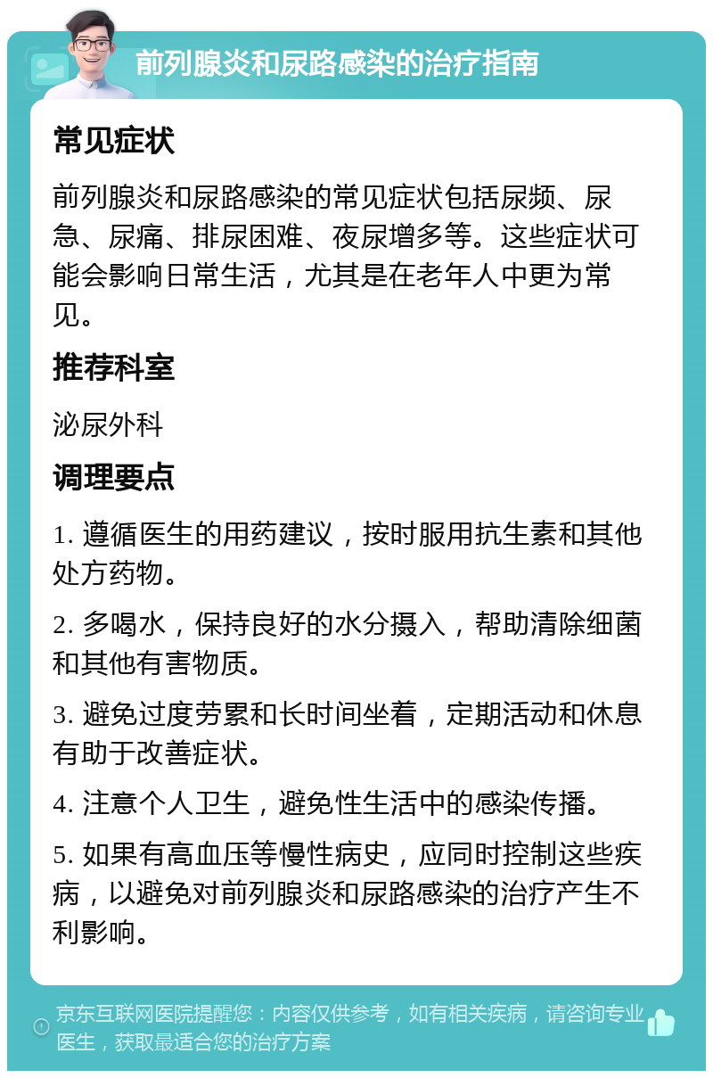 前列腺炎和尿路感染的治疗指南 常见症状 前列腺炎和尿路感染的常见症状包括尿频、尿急、尿痛、排尿困难、夜尿增多等。这些症状可能会影响日常生活，尤其是在老年人中更为常见。 推荐科室 泌尿外科 调理要点 1. 遵循医生的用药建议，按时服用抗生素和其他处方药物。 2. 多喝水，保持良好的水分摄入，帮助清除细菌和其他有害物质。 3. 避免过度劳累和长时间坐着，定期活动和休息有助于改善症状。 4. 注意个人卫生，避免性生活中的感染传播。 5. 如果有高血压等慢性病史，应同时控制这些疾病，以避免对前列腺炎和尿路感染的治疗产生不利影响。