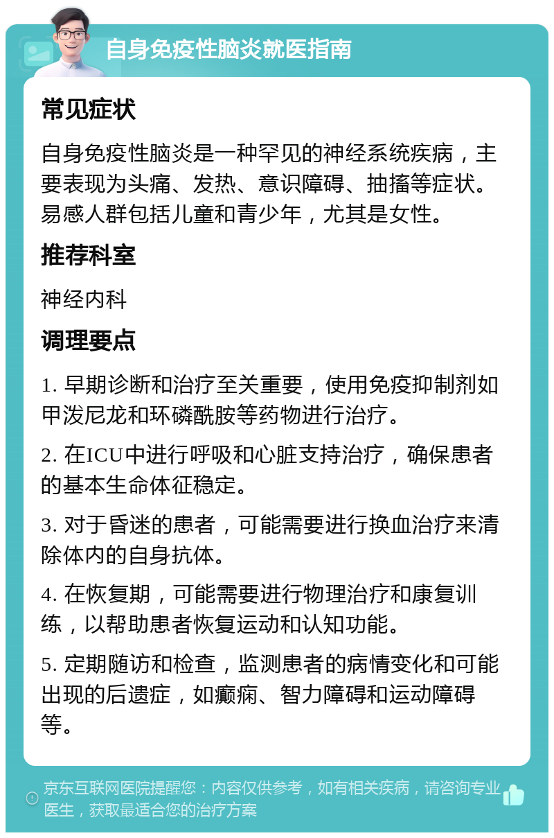 自身免疫性脑炎就医指南 常见症状 自身免疫性脑炎是一种罕见的神经系统疾病，主要表现为头痛、发热、意识障碍、抽搐等症状。易感人群包括儿童和青少年，尤其是女性。 推荐科室 神经内科 调理要点 1. 早期诊断和治疗至关重要，使用免疫抑制剂如甲泼尼龙和环磷酰胺等药物进行治疗。 2. 在ICU中进行呼吸和心脏支持治疗，确保患者的基本生命体征稳定。 3. 对于昏迷的患者，可能需要进行换血治疗来清除体内的自身抗体。 4. 在恢复期，可能需要进行物理治疗和康复训练，以帮助患者恢复运动和认知功能。 5. 定期随访和检查，监测患者的病情变化和可能出现的后遗症，如癫痫、智力障碍和运动障碍等。