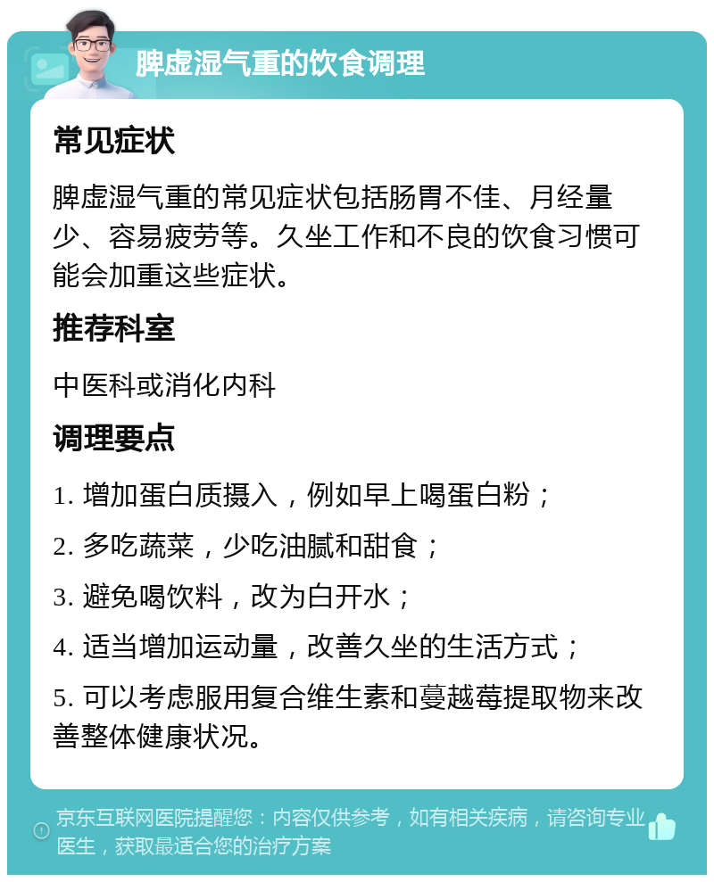 脾虚湿气重的饮食调理 常见症状 脾虚湿气重的常见症状包括肠胃不佳、月经量少、容易疲劳等。久坐工作和不良的饮食习惯可能会加重这些症状。 推荐科室 中医科或消化内科 调理要点 1. 增加蛋白质摄入，例如早上喝蛋白粉； 2. 多吃蔬菜，少吃油腻和甜食； 3. 避免喝饮料，改为白开水； 4. 适当增加运动量，改善久坐的生活方式； 5. 可以考虑服用复合维生素和蔓越莓提取物来改善整体健康状况。