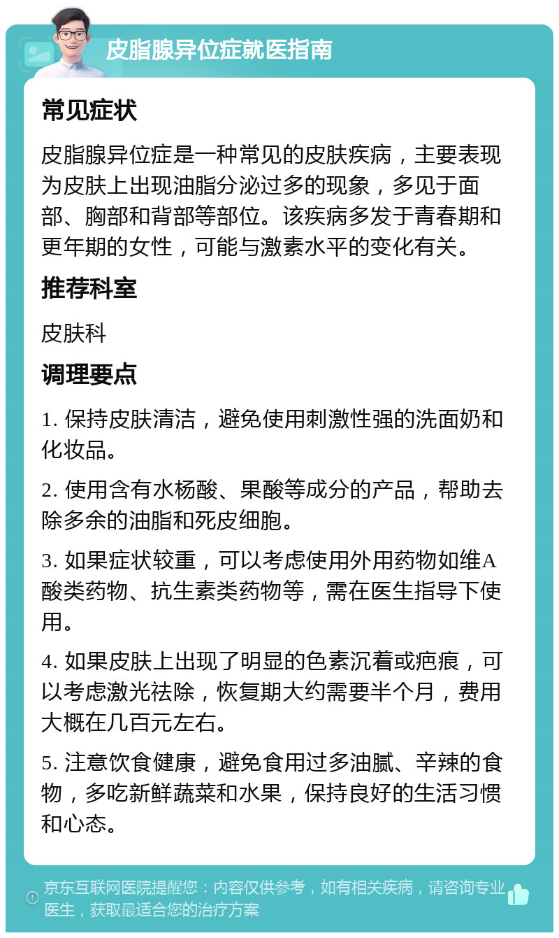 皮脂腺异位症就医指南 常见症状 皮脂腺异位症是一种常见的皮肤疾病，主要表现为皮肤上出现油脂分泌过多的现象，多见于面部、胸部和背部等部位。该疾病多发于青春期和更年期的女性，可能与激素水平的变化有关。 推荐科室 皮肤科 调理要点 1. 保持皮肤清洁，避免使用刺激性强的洗面奶和化妆品。 2. 使用含有水杨酸、果酸等成分的产品，帮助去除多余的油脂和死皮细胞。 3. 如果症状较重，可以考虑使用外用药物如维A酸类药物、抗生素类药物等，需在医生指导下使用。 4. 如果皮肤上出现了明显的色素沉着或疤痕，可以考虑激光祛除，恢复期大约需要半个月，费用大概在几百元左右。 5. 注意饮食健康，避免食用过多油腻、辛辣的食物，多吃新鲜蔬菜和水果，保持良好的生活习惯和心态。