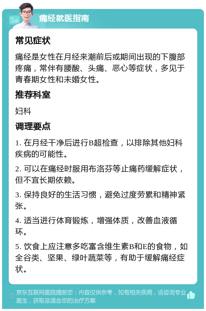 痛经就医指南 常见症状 痛经是女性在月经来潮前后或期间出现的下腹部疼痛，常伴有腰酸、头痛、恶心等症状，多见于青春期女性和未婚女性。 推荐科室 妇科 调理要点 1. 在月经干净后进行B超检查，以排除其他妇科疾病的可能性。 2. 可以在痛经时服用布洛芬等止痛药缓解症状，但不宜长期依赖。 3. 保持良好的生活习惯，避免过度劳累和精神紧张。 4. 适当进行体育锻炼，增强体质，改善血液循环。 5. 饮食上应注意多吃富含维生素B和E的食物，如全谷类、坚果、绿叶蔬菜等，有助于缓解痛经症状。