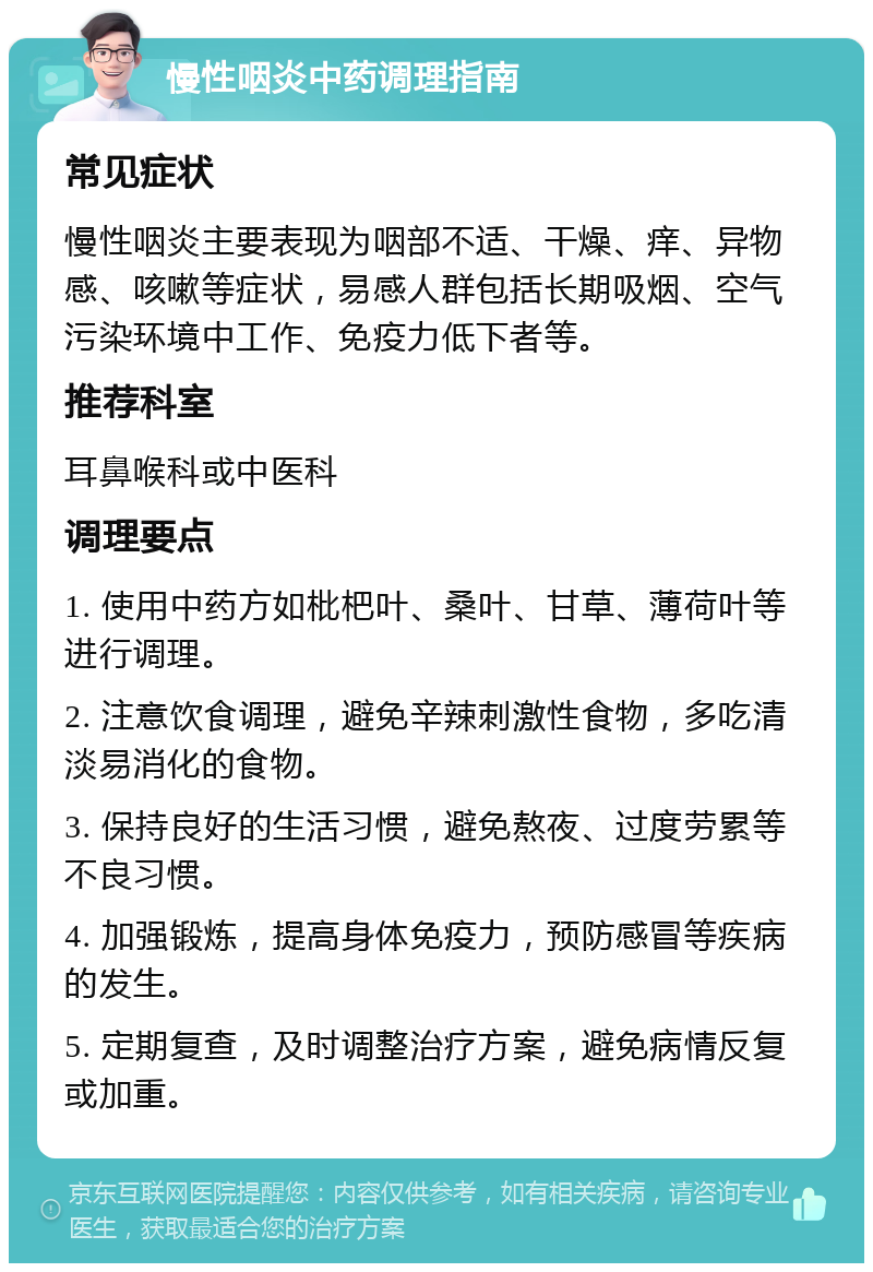 慢性咽炎中药调理指南 常见症状 慢性咽炎主要表现为咽部不适、干燥、痒、异物感、咳嗽等症状，易感人群包括长期吸烟、空气污染环境中工作、免疫力低下者等。 推荐科室 耳鼻喉科或中医科 调理要点 1. 使用中药方如枇杷叶、桑叶、甘草、薄荷叶等进行调理。 2. 注意饮食调理，避免辛辣刺激性食物，多吃清淡易消化的食物。 3. 保持良好的生活习惯，避免熬夜、过度劳累等不良习惯。 4. 加强锻炼，提高身体免疫力，预防感冒等疾病的发生。 5. 定期复查，及时调整治疗方案，避免病情反复或加重。