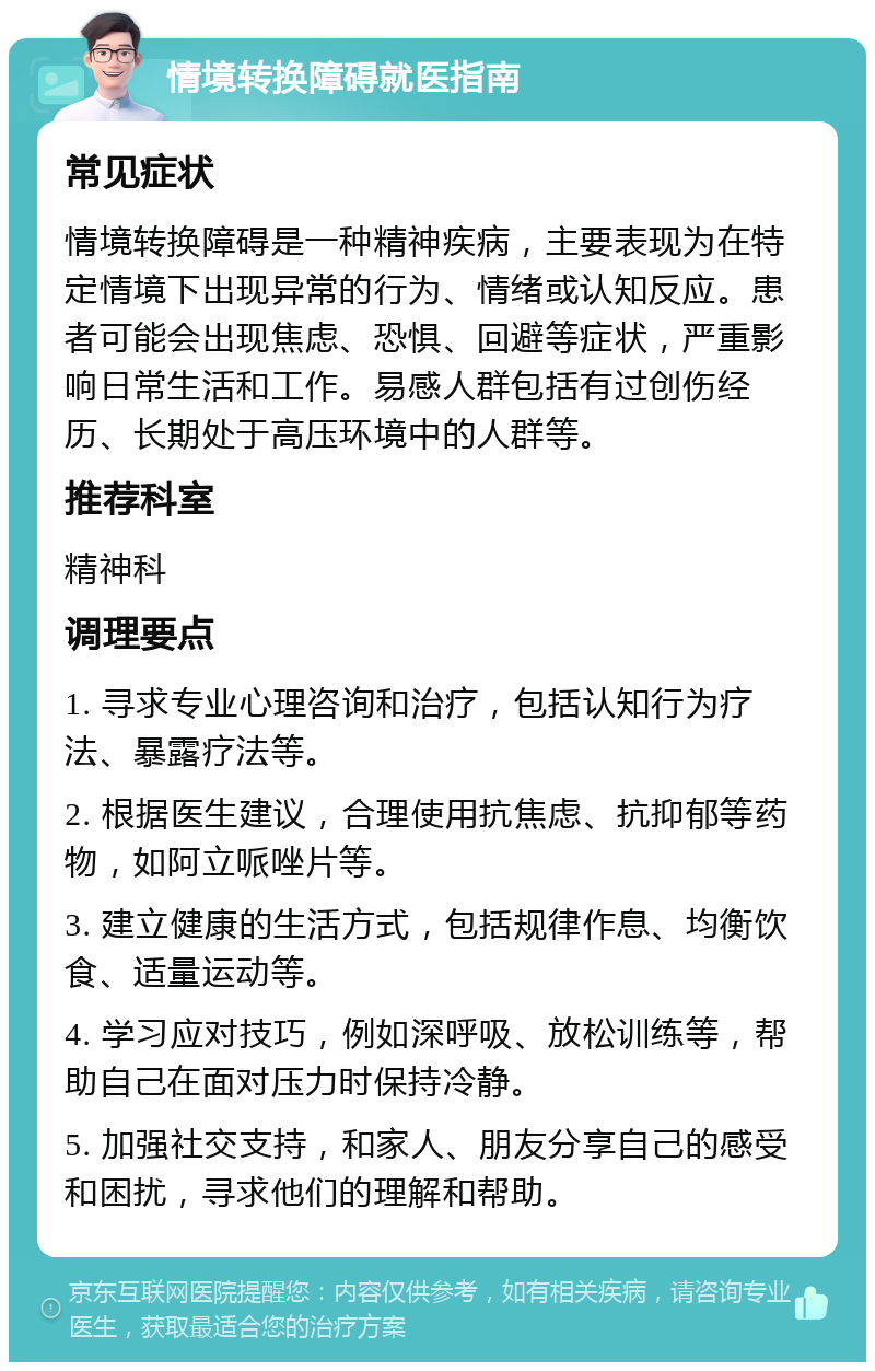 情境转换障碍就医指南 常见症状 情境转换障碍是一种精神疾病，主要表现为在特定情境下出现异常的行为、情绪或认知反应。患者可能会出现焦虑、恐惧、回避等症状，严重影响日常生活和工作。易感人群包括有过创伤经历、长期处于高压环境中的人群等。 推荐科室 精神科 调理要点 1. 寻求专业心理咨询和治疗，包括认知行为疗法、暴露疗法等。 2. 根据医生建议，合理使用抗焦虑、抗抑郁等药物，如阿立哌唑片等。 3. 建立健康的生活方式，包括规律作息、均衡饮食、适量运动等。 4. 学习应对技巧，例如深呼吸、放松训练等，帮助自己在面对压力时保持冷静。 5. 加强社交支持，和家人、朋友分享自己的感受和困扰，寻求他们的理解和帮助。