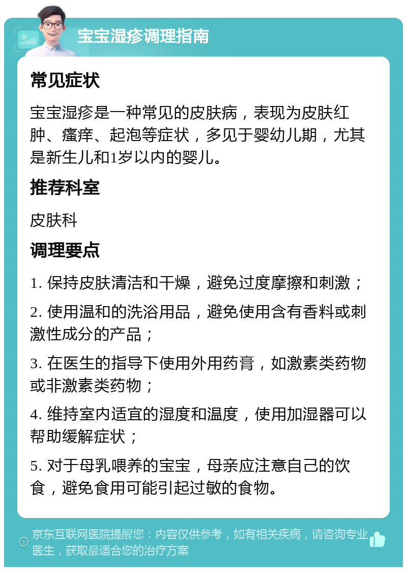 宝宝湿疹调理指南 常见症状 宝宝湿疹是一种常见的皮肤病，表现为皮肤红肿、瘙痒、起泡等症状，多见于婴幼儿期，尤其是新生儿和1岁以内的婴儿。 推荐科室 皮肤科 调理要点 1. 保持皮肤清洁和干燥，避免过度摩擦和刺激； 2. 使用温和的洗浴用品，避免使用含有香料或刺激性成分的产品； 3. 在医生的指导下使用外用药膏，如激素类药物或非激素类药物； 4. 维持室内适宜的湿度和温度，使用加湿器可以帮助缓解症状； 5. 对于母乳喂养的宝宝，母亲应注意自己的饮食，避免食用可能引起过敏的食物。