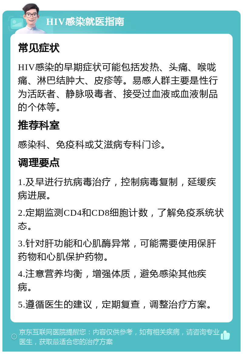 HIV感染就医指南 常见症状 HIV感染的早期症状可能包括发热、头痛、喉咙痛、淋巴结肿大、皮疹等。易感人群主要是性行为活跃者、静脉吸毒者、接受过血液或血液制品的个体等。 推荐科室 感染科、免疫科或艾滋病专科门诊。 调理要点 1.及早进行抗病毒治疗，控制病毒复制，延缓疾病进展。 2.定期监测CD4和CD8细胞计数，了解免疫系统状态。 3.针对肝功能和心肌酶异常，可能需要使用保肝药物和心肌保护药物。 4.注意营养均衡，增强体质，避免感染其他疾病。 5.遵循医生的建议，定期复查，调整治疗方案。