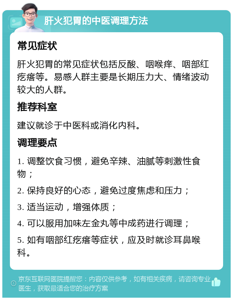 肝火犯胃的中医调理方法 常见症状 肝火犯胃的常见症状包括反酸、咽喉痒、咽部红疙瘩等。易感人群主要是长期压力大、情绪波动较大的人群。 推荐科室 建议就诊于中医科或消化内科。 调理要点 1. 调整饮食习惯，避免辛辣、油腻等刺激性食物； 2. 保持良好的心态，避免过度焦虑和压力； 3. 适当运动，增强体质； 4. 可以服用加味左金丸等中成药进行调理； 5. 如有咽部红疙瘩等症状，应及时就诊耳鼻喉科。