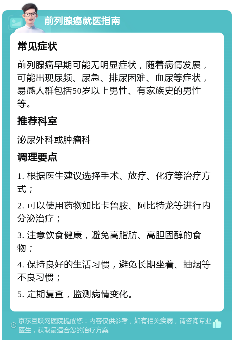 前列腺癌就医指南 常见症状 前列腺癌早期可能无明显症状，随着病情发展，可能出现尿频、尿急、排尿困难、血尿等症状，易感人群包括50岁以上男性、有家族史的男性等。 推荐科室 泌尿外科或肿瘤科 调理要点 1. 根据医生建议选择手术、放疗、化疗等治疗方式； 2. 可以使用药物如比卡鲁胺、阿比特龙等进行内分泌治疗； 3. 注意饮食健康，避免高脂肪、高胆固醇的食物； 4. 保持良好的生活习惯，避免长期坐着、抽烟等不良习惯； 5. 定期复查，监测病情变化。