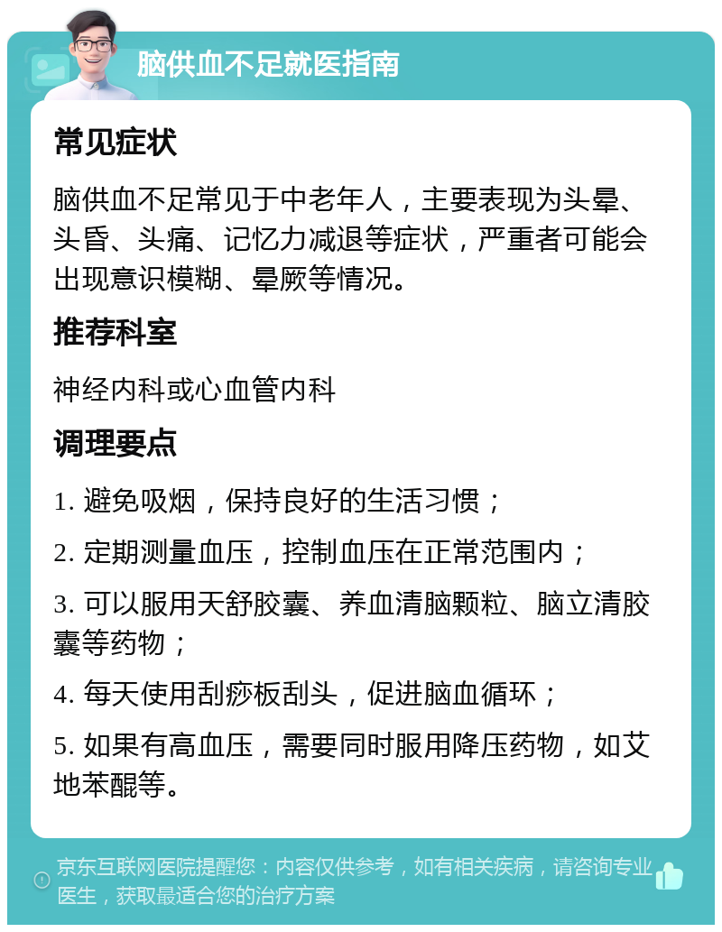 脑供血不足就医指南 常见症状 脑供血不足常见于中老年人，主要表现为头晕、头昏、头痛、记忆力减退等症状，严重者可能会出现意识模糊、晕厥等情况。 推荐科室 神经内科或心血管内科 调理要点 1. 避免吸烟，保持良好的生活习惯； 2. 定期测量血压，控制血压在正常范围内； 3. 可以服用天舒胶囊、养血清脑颗粒、脑立清胶囊等药物； 4. 每天使用刮痧板刮头，促进脑血循环； 5. 如果有高血压，需要同时服用降压药物，如艾地苯醌等。