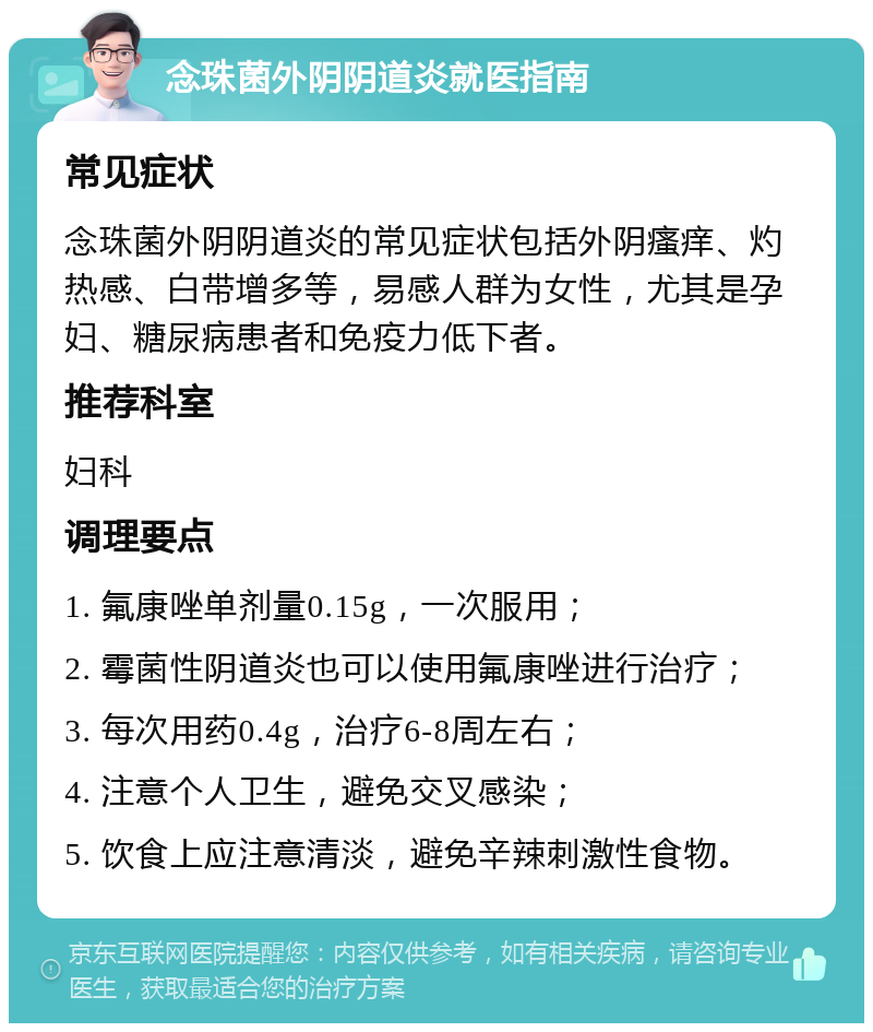 念珠菌外阴阴道炎就医指南 常见症状 念珠菌外阴阴道炎的常见症状包括外阴瘙痒、灼热感、白带增多等，易感人群为女性，尤其是孕妇、糖尿病患者和免疫力低下者。 推荐科室 妇科 调理要点 1. 氟康唑单剂量0.15g，一次服用； 2. 霉菌性阴道炎也可以使用氟康唑进行治疗； 3. 每次用药0.4g，治疗6-8周左右； 4. 注意个人卫生，避免交叉感染； 5. 饮食上应注意清淡，避免辛辣刺激性食物。