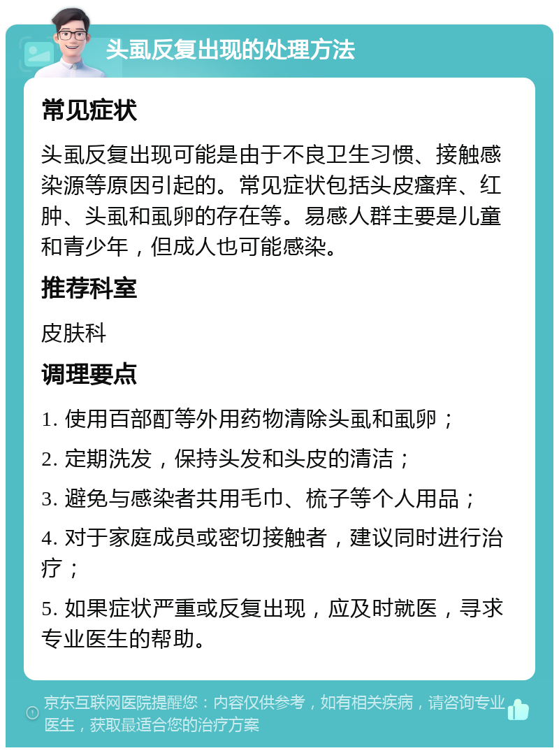 头虱反复出现的处理方法 常见症状 头虱反复出现可能是由于不良卫生习惯、接触感染源等原因引起的。常见症状包括头皮瘙痒、红肿、头虱和虱卵的存在等。易感人群主要是儿童和青少年，但成人也可能感染。 推荐科室 皮肤科 调理要点 1. 使用百部酊等外用药物清除头虱和虱卵； 2. 定期洗发，保持头发和头皮的清洁； 3. 避免与感染者共用毛巾、梳子等个人用品； 4. 对于家庭成员或密切接触者，建议同时进行治疗； 5. 如果症状严重或反复出现，应及时就医，寻求专业医生的帮助。