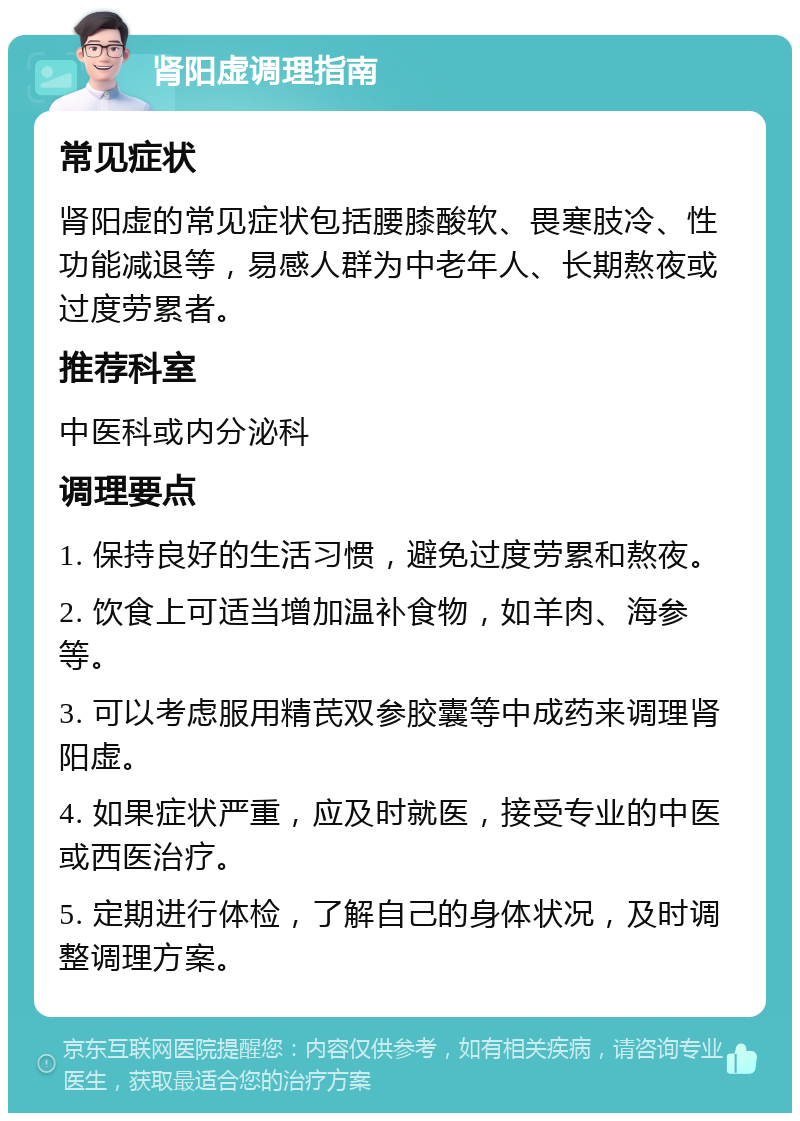 肾阳虚调理指南 常见症状 肾阳虚的常见症状包括腰膝酸软、畏寒肢冷、性功能减退等，易感人群为中老年人、长期熬夜或过度劳累者。 推荐科室 中医科或内分泌科 调理要点 1. 保持良好的生活习惯，避免过度劳累和熬夜。 2. 饮食上可适当增加温补食物，如羊肉、海参等。 3. 可以考虑服用精芪双参胶囊等中成药来调理肾阳虚。 4. 如果症状严重，应及时就医，接受专业的中医或西医治疗。 5. 定期进行体检，了解自己的身体状况，及时调整调理方案。