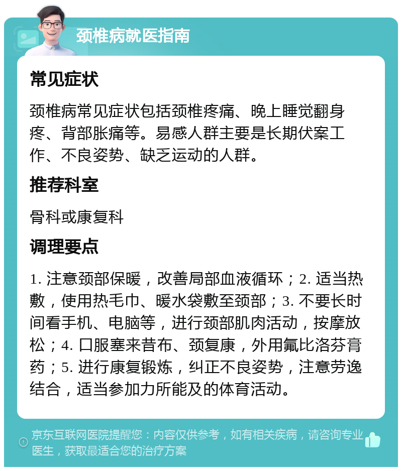 颈椎病就医指南 常见症状 颈椎病常见症状包括颈椎疼痛、晚上睡觉翻身疼、背部胀痛等。易感人群主要是长期伏案工作、不良姿势、缺乏运动的人群。 推荐科室 骨科或康复科 调理要点 1. 注意颈部保暖，改善局部血液循环；2. 适当热敷，使用热毛巾、暖水袋敷至颈部；3. 不要长时间看手机、电脑等，进行颈部肌肉活动，按摩放松；4. 口服塞来昔布、颈复康，外用氟比洛芬膏药；5. 进行康复锻炼，纠正不良姿势，注意劳逸结合，适当参加力所能及的体育活动。