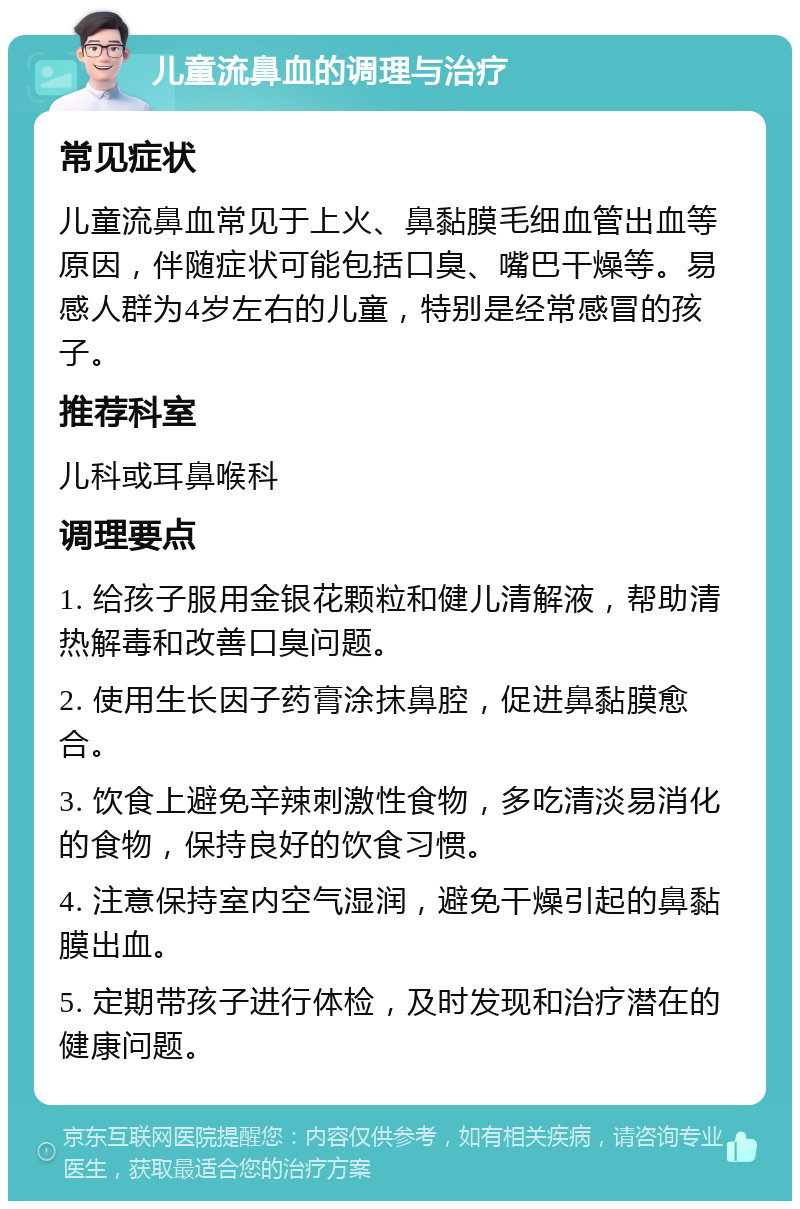 儿童流鼻血的调理与治疗 常见症状 儿童流鼻血常见于上火、鼻黏膜毛细血管出血等原因，伴随症状可能包括口臭、嘴巴干燥等。易感人群为4岁左右的儿童，特别是经常感冒的孩子。 推荐科室 儿科或耳鼻喉科 调理要点 1. 给孩子服用金银花颗粒和健儿清解液，帮助清热解毒和改善口臭问题。 2. 使用生长因子药膏涂抹鼻腔，促进鼻黏膜愈合。 3. 饮食上避免辛辣刺激性食物，多吃清淡易消化的食物，保持良好的饮食习惯。 4. 注意保持室内空气湿润，避免干燥引起的鼻黏膜出血。 5. 定期带孩子进行体检，及时发现和治疗潜在的健康问题。