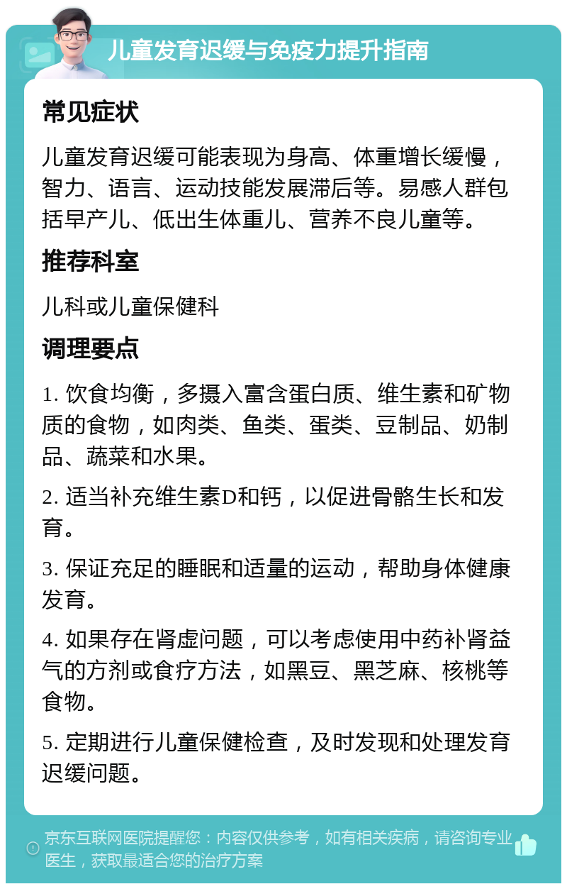 儿童发育迟缓与免疫力提升指南 常见症状 儿童发育迟缓可能表现为身高、体重增长缓慢，智力、语言、运动技能发展滞后等。易感人群包括早产儿、低出生体重儿、营养不良儿童等。 推荐科室 儿科或儿童保健科 调理要点 1. 饮食均衡，多摄入富含蛋白质、维生素和矿物质的食物，如肉类、鱼类、蛋类、豆制品、奶制品、蔬菜和水果。 2. 适当补充维生素D和钙，以促进骨骼生长和发育。 3. 保证充足的睡眠和适量的运动，帮助身体健康发育。 4. 如果存在肾虚问题，可以考虑使用中药补肾益气的方剂或食疗方法，如黑豆、黑芝麻、核桃等食物。 5. 定期进行儿童保健检查，及时发现和处理发育迟缓问题。