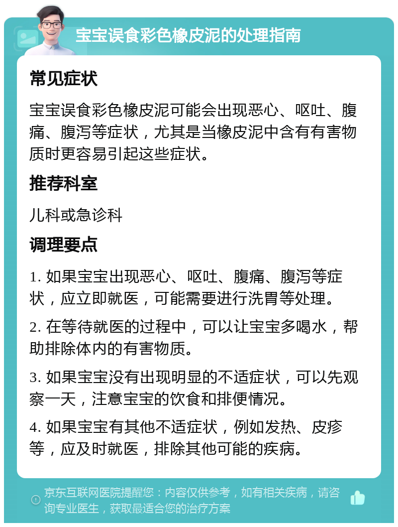 宝宝误食彩色橡皮泥的处理指南 常见症状 宝宝误食彩色橡皮泥可能会出现恶心、呕吐、腹痛、腹泻等症状，尤其是当橡皮泥中含有有害物质时更容易引起这些症状。 推荐科室 儿科或急诊科 调理要点 1. 如果宝宝出现恶心、呕吐、腹痛、腹泻等症状，应立即就医，可能需要进行洗胃等处理。 2. 在等待就医的过程中，可以让宝宝多喝水，帮助排除体内的有害物质。 3. 如果宝宝没有出现明显的不适症状，可以先观察一天，注意宝宝的饮食和排便情况。 4. 如果宝宝有其他不适症状，例如发热、皮疹等，应及时就医，排除其他可能的疾病。