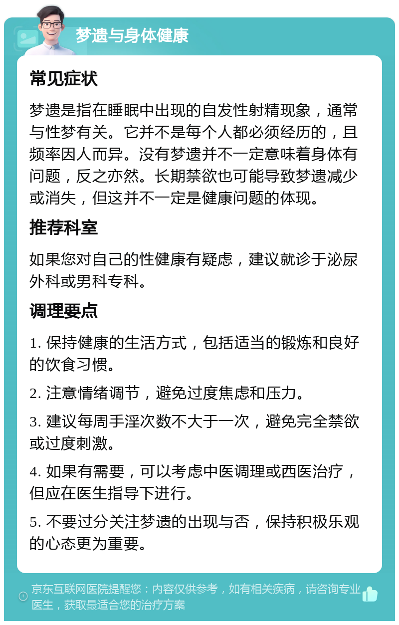 梦遗与身体健康 常见症状 梦遗是指在睡眠中出现的自发性射精现象，通常与性梦有关。它并不是每个人都必须经历的，且频率因人而异。没有梦遗并不一定意味着身体有问题，反之亦然。长期禁欲也可能导致梦遗减少或消失，但这并不一定是健康问题的体现。 推荐科室 如果您对自己的性健康有疑虑，建议就诊于泌尿外科或男科专科。 调理要点 1. 保持健康的生活方式，包括适当的锻炼和良好的饮食习惯。 2. 注意情绪调节，避免过度焦虑和压力。 3. 建议每周手淫次数不大于一次，避免完全禁欲或过度刺激。 4. 如果有需要，可以考虑中医调理或西医治疗，但应在医生指导下进行。 5. 不要过分关注梦遗的出现与否，保持积极乐观的心态更为重要。