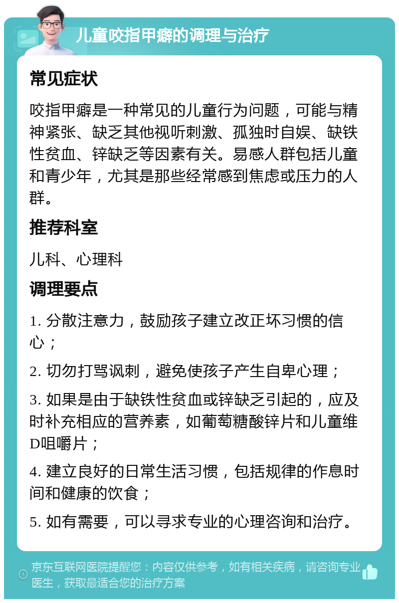 儿童咬指甲癖的调理与治疗 常见症状 咬指甲癖是一种常见的儿童行为问题，可能与精神紧张、缺乏其他视听刺激、孤独时自娱、缺铁性贫血、锌缺乏等因素有关。易感人群包括儿童和青少年，尤其是那些经常感到焦虑或压力的人群。 推荐科室 儿科、心理科 调理要点 1. 分散注意力，鼓励孩子建立改正坏习惯的信心； 2. 切勿打骂讽刺，避免使孩子产生自卑心理； 3. 如果是由于缺铁性贫血或锌缺乏引起的，应及时补充相应的营养素，如葡萄糖酸锌片和儿童维D咀嚼片； 4. 建立良好的日常生活习惯，包括规律的作息时间和健康的饮食； 5. 如有需要，可以寻求专业的心理咨询和治疗。