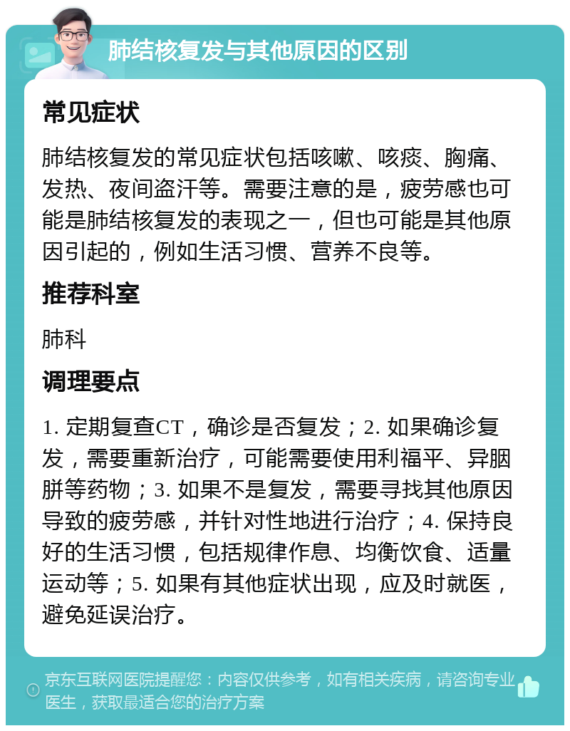 肺结核复发与其他原因的区别 常见症状 肺结核复发的常见症状包括咳嗽、咳痰、胸痛、发热、夜间盗汗等。需要注意的是，疲劳感也可能是肺结核复发的表现之一，但也可能是其他原因引起的，例如生活习惯、营养不良等。 推荐科室 肺科 调理要点 1. 定期复查CT，确诊是否复发；2. 如果确诊复发，需要重新治疗，可能需要使用利福平、异胭胼等药物；3. 如果不是复发，需要寻找其他原因导致的疲劳感，并针对性地进行治疗；4. 保持良好的生活习惯，包括规律作息、均衡饮食、适量运动等；5. 如果有其他症状出现，应及时就医，避免延误治疗。