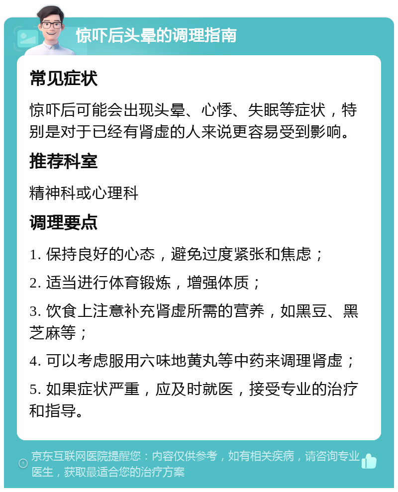 惊吓后头晕的调理指南 常见症状 惊吓后可能会出现头晕、心悸、失眠等症状，特别是对于已经有肾虚的人来说更容易受到影响。 推荐科室 精神科或心理科 调理要点 1. 保持良好的心态，避免过度紧张和焦虑； 2. 适当进行体育锻炼，增强体质； 3. 饮食上注意补充肾虚所需的营养，如黑豆、黑芝麻等； 4. 可以考虑服用六味地黄丸等中药来调理肾虚； 5. 如果症状严重，应及时就医，接受专业的治疗和指导。