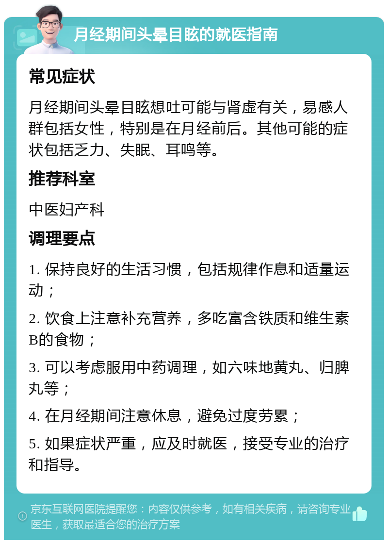 月经期间头晕目眩的就医指南 常见症状 月经期间头晕目眩想吐可能与肾虚有关，易感人群包括女性，特别是在月经前后。其他可能的症状包括乏力、失眠、耳鸣等。 推荐科室 中医妇产科 调理要点 1. 保持良好的生活习惯，包括规律作息和适量运动； 2. 饮食上注意补充营养，多吃富含铁质和维生素B的食物； 3. 可以考虑服用中药调理，如六味地黄丸、归脾丸等； 4. 在月经期间注意休息，避免过度劳累； 5. 如果症状严重，应及时就医，接受专业的治疗和指导。